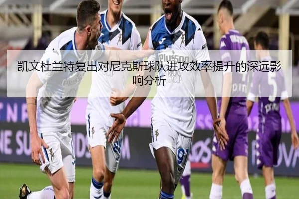 凯文杜兰特复出对尼克斯球队进攻效率提升的深远影响分析